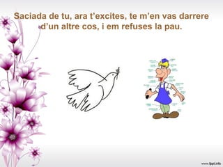 Saciada de tu, ara t’excites, te m’en vas darrere
      d’un altre cos, i em refuses la pau.
 