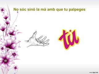 No sóc sinó la mà amb que tu palpeges
 