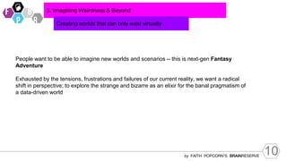 10
by FAITH POPCORN’S BRAINRESERVE
3. Imagining Weirdness & Beyond
Creating worlds that can only exist virtually
People want to be able to imagine new worlds and scenarios -- this is next-gen Fantasy
Adventure
Exhausted by the tensions, frustrations and failures of our current reality, we want a radical
shift in perspective; to explore the strange and bizarre as an elixir for the banal pragmatism of
a data-driven world
 