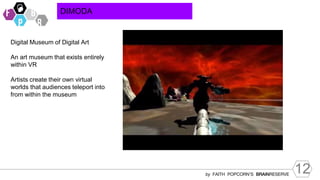 12
by FAITH POPCORN’S BRAINRESERVE
DIMODA
Digital Museum of Digital Art
An art museum that exists entirely
within VR
Artists create their own virtual
worlds that audiences teleport into
from within the museum
 