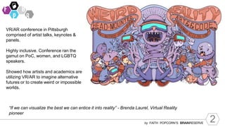 2
by FAITH POPCORN’S BRAINRESERVE
“If we can visualize the best we can entice it into reality” - Brenda Laurel, Virtual Reality
pioneer
VR/AR conference in Pittsburgh
comprised of artist talks, keynotes &
panels.
Highly inclusive. Conference ran the
gamut on PoC, women, and LGBTQ
speakers.
Showed how artists and academics are
utilizing VR/AR to imagine alternative
futures or to create weird or impossible
worlds.
 