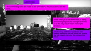 20
by FAITH POPCORN’S BRAINRESERVE
A forthcoming Additivism “cookbook” to be
released digitally for free with articles and projects
that help imagine and refine this concept of the
Future
“there have got to be better ways of being,
and moving beyond the concepts that limit
us is the only way to head in the right
direction.”
ADDITIVISM
Push technology into “the realm of the speculative, the provocative, and the
weird.”
 