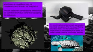 21
by FAITH POPCORN’S BRAINRESERVE
Weirdness can unsettle us from our
complacency and kickstart our imagination
We can create new narratives that reflect what
we want from the Future rather than accepting
the status quo.
“it’s something that can be remixed, appropriated,
redirected, repurposed. That it’s not just “floating
around out there”, or in the hands of a few
people, that’s it’s not something to be feared, but
treated critically, carefully, humorously, seriously.”
 