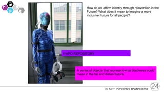 24
by FAITH POPCORN’S BRAINRESERVE
How do we affirm identity through reinvention in the
Future? What does it mean to imagine a more
inclusive Future for all people?
IYAPO REPOSITORY
A series of objects that represent what blackness could
mean in the far and distant future
 