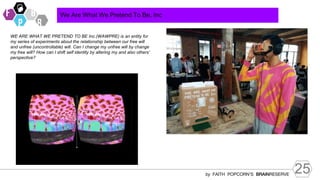 25
by FAITH POPCORN’S BRAINRESERVE
We Are What We Pretend To Be, Inc
WE ARE WHAT WE PRETEND TO BE Inc.(WAWPRE) is an entity for
my series of experiments about the relationship between our free will
and unfree (uncontrollable) will. Can I change my unfree will by change
my free will? How can I shift self identity by altering my and also others’
perspective?
 