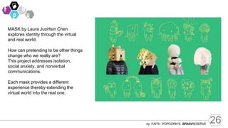 26
by FAITH POPCORN’S BRAINRESERVE
MASK by Laura JuoHsin Chen
explores identity through the virtual
and real world.
How can pretending to be other things
change who we really are?
This project addresses isolation,
social anxiety, and nonverbal
communications.
Each mask provides a different
experience thereby extending the
virtual world into the real one.
 