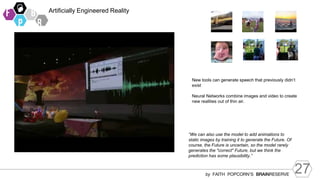 27
by FAITH POPCORN’S BRAINRESERVE
Artificially Engineered Reality
“We can also use the model to add animations to
static images by training it to generate the Future. Of
course, the Future is uncertain, so the model rarely
generates the "correct" Future, but we think the
prediction has some plausibility.”
New tools can generate speech that previously didn’t
exist
Neural Networks combine images and video to create
new realities out of thin air.
 