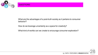 28
by FAITH POPCORN’S BRAINRESERVE
QUESTIONS
What are the advantages of a post-truth society as it pertains to consumer
behavior?
How do we leverage uncertainty as a space for creativity?
What kind of worlds can we create to encourage consumer exploration?
 