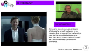 3
by FAITH POPCORN’S BRAINRESERVE
IS THIS REAL?
DOES IT MATTER?
Immersive experiences, advances in
photography, virtual reality and even
robotics & AI foresee a Future where the
real and the virtual indistinguishable.
And it’s a world in which we don’t care if
we can’t immediately perceive the
difference.
 