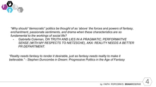 4
by FAITH POPCORN’S BRAINRESERVE
“Why should “democratic” politics be thought of as ‘above’ the forces and powers of fantasy,
enchantment, passionate sentiments, and drama when these characteristics are so
fundamental to the workings of social life?
- Gabriella Coleman, ON TRUTH AND LIES IN A PRAGMATIC, PERFORMATIVE
SENSE (WITH MY RESPECTS TO NIETZSCHE), AKA: REALITY NEEDS A BETTER
PR DEPARTMENT.
“Reality needs fantasy to render it desirable, just as fantasy needs reality to make it
believable.” - Stephen Duncombe in Dream: Progressive Politics in the Age of Fantasy
 