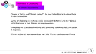 5
by FAITH POPCORN’S BRAINRESERVE
The Politics of Uncertainty
In a Post-Factual World
Flipside of “Is this real?/Does it matter?”: the fear that political and cultural facts
do not matter either.
During an election period where people choose only to follow what they believe
rather than what is true, this can be very dangerous.
Must grasp this cultivated uncertainty and generating something new, and better,
in response.
We can embrace it as masters of our own fate. We can create our own Future.
 