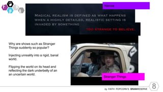 8
by FAITH POPCORN’S BRAINRESERVE
Why are shows such as Stranger
Things suddenly so popular?
Injecting unreality into a rigid, banal
world.
Flipping the world on its head and
reflecting the dark underbelly of an
an uncertain world.
Narcos
Stranger Things
 