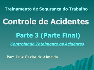 Treinamento de Segurança do Trabalho Controle de Acidentes  Parte 3 (Parte Final) Controlando Totalmente os Acidentes Por: Luiz Carlos de Almeida 