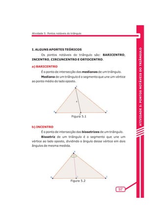 ATIVIDADE 5: PONTOS NOTÁVEIS DO TRIÃNGULO 
97 
Atividade 5: Pontos notáveis do triângulo 
I. ALGUNS APORTES TEÓRICOS 
Os pontos notáveis do triângulo são: BARICENTRO, 
INCENTRO, CIRCUNCENTRO E ORTOCENTRO. 
a) BARICENTRO 
É o ponto de intersecção das medianas de um triângulo. 
Mediana de um triângulo é o segmento que une um vértice 
ao ponto médio do lado oposto. 
b) INCENTRO 
Figura 5.1 
É o ponto de intersecção das bissetrizes de um triângulo. 
Bissetriz de um triângulo é o segmento que une um 
vértice ao lado oposto, dividindo o ângulo desse vértice em dois 
ângulos de mesma medida. 
Figura 5.2 
 