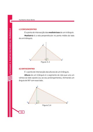Humberto Alves Bento 
c) CIRCUNCENTRO 
d) ORTOCENTRO 
98 
É o ponto de intersecção das mediatrizes de um triângulo. 
Mediatriz é a reta perpendicular no ponto médio do lado 
de um triângulo. 
É o ponto de intersecção das alturas de um triângulo. 
Altura de um triângulo é o segmento de reta que une um 
vértice ao lado oposto (ou ao seu prolongamento), formando um 
ângulo de 90° com esse lado. 
ATIVIDADE 5: PONTOS NOTÁVEIS DO TRIÃNGULO 
Figura 5.3 
Figura 5.4 
 
