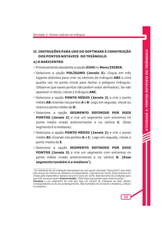 ATIVIDADE 5: PONTOS NOTÁVEIS DO TRIÃNGULO 
99 
Atividade 5: Pontos notáveis do triângulo 
II. INSTRUÇÕES PARA USO DO SOFTWARE E CONSTRUÇÃO 
DOS PONTOS NOTÁVEIS DO TRIÂNGULO 
a) O BARICENTRO 
PPrimeiramente desabilite a opção EIXO no Menu EXIBIR. 
PSelecione a opção POLÍGONO (Janela 5). Clique em três 
lugares distintos para criar os vértices do triângulo ABC e uma 
quarta vez no ponto inicial para fechar o polígono triângulo. 
(Observe que esses pontos não podem estar alinhados). Se não 
aparecer o rótulo, rotule o triângulo ABC. 
PSelecione a opção PONTO MÉDIO (Janela 2) e crie o ponto 
médio AB clicando nos pontos A e B. Logo em seguida, rotule ou 
chame o ponto médio de D. 
PSelecione a opção SEGMENTO DEFINIDO POR DOIS 
PONTOS (Janela 3) e crie um segmento com extremos no 
ponto médio criado anteriormente e no vértice C. (Esse 
segmento é a mediana). 
PSelecione a opção PONTO MÉDIO (Janela 2) e crie o ponto 
médio AC clicando nos pontos A e C. Logo em seguida, rotule o 
ponto médio de E. 
PSelecione a opção SEGMENTO DEFINIDO POR DOIS 
PONTOS (Janela 3) e crie um segmento com extremos no 
ponto médio criado anteriormente e no vértice B. (Esse 
segmento também é a mediana1). 
1 As medianas de um triângulo intersectam-se num ponto chamado “Baricentro” que dista 
dois terços do vértice da mediana correspondente. (Teorema de Ceva). Esse teorema foi 
criado pelo matemático italiano Giovanni Ceva em 1678. Este teorema dá condições para 
que três cevianas sejam Concorrentes. (Três retas que passam pelo mesmo ponto.) 
Ceviana é um segmento de reta que liga um vértice do triângulo ao lado oposto 
correspondente ou do seu prolongamento. São exemplos de cevianas a mediana, a altura 
e a bissetriz. 
 
