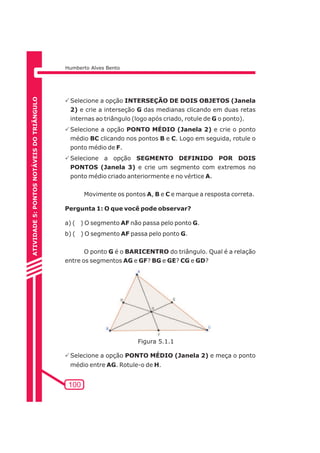 Humberto Alves Bento 
PSelecione a opção INTERSEÇÃO DE DOIS OBJETOS (Janela 
2) e crie a interseção G das medianas clicando em duas retas 
internas ao triângulo (logo após criado, rotule de G o ponto). 
PSelecione a opção PONTO MÉDIO (Janela 2) e crie o ponto 
médio BC clicando nos pontos B e C. Logo em seguida, rotule o 
ponto médio de F. 
PSelecione a opção SEGMENTO DEFINIDO POR DOIS 
PONTOS (Janela 3) e crie um segmento com extremos no 
ponto médio criado anteriormente e no vértice A. 
100 
Movimente os pontos A, B e C e marque a resposta correta. 
Pergunta 1: O que você pode observar? 
a) ( ) O segmento AF não passa pelo ponto G. 
b) ( ) O segmento AF passa pelo ponto G. 
O ponto G é o BARICENTRO do triângulo. Qual é a relação 
entre os segmentos AG e GF? BG e GE? CG e GD? 
PSelecione a opção PONTO MÉDIO (Janela 2) e meça o ponto 
médio entre AG. Rotule-o de H. 
ATIVIDADE 5: PONTOS NOTÁVEIS DO TRIÃNGULO 
Figura 5.1.1 
 