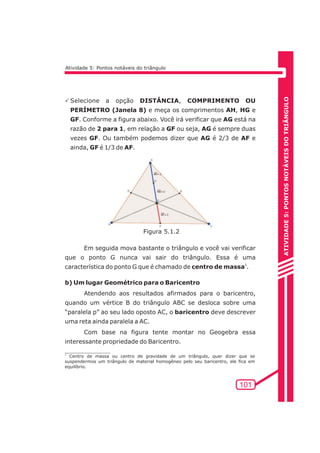 ATIVIDADE 5: PONTOS NOTÁVEIS DO TRIÃNGULO 
101 
Atividade 5: Pontos notáveis do triângulo 
PSelecione a opção DISTÂNCIA, COMPRIMENTO OU 
PERÍMETRO (Janela 8) e meça os comprimentos AH, HG e 
GF. Conforme a figura abaixo. Você irá verificar que AG está na 
razão de 2 para 1, em relação a GF ou seja, AG é sempre duas 
vezes GF. Ou também podemos dizer que AG é 2/3 de AF e 
ainda, GF é 1/3 de AF. 
Figura 5.1.2 
Em seguida mova bastante o triângulo e você vai verificar 
que o ponto G nunca vai sair do triângulo. Essa é uma 
característica do ponto G que é chamado de centro de massa2. 
b) Um lugar Geométrico para o Baricentro 
Atendendo aos resultados afirmados para o baricentro, 
quando um vértice B do triângulo ABC se desloca sobre uma 
“paralela p” ao seu lado oposto AC, o baricentro deve descrever 
uma reta ainda paralela a AC. 
Com base na figura tente montar no Geogebra essa 
interessante propriedade do Baricentro. 
2 Centro de massa ou centro de gravidade de um triângulo, quer dizer que se 
suspendermos um triângulo de material homogêneo pelo seu baricentro, ele fica em 
equilíbrio. 
 