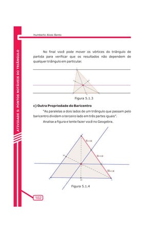Humberto Alves Bento 
102 
No final você pode mover os vértices do triângulo de 
partida para verificar que os resultados não dependem de 
qualquer triângulo em particular. 
c) Outra Propriedade do Baricentro 
“As paralelas a dois lados de um triângulo que passam pelo 
baricentro dividem o terceiro lado em três partes iguais”. 
Analise a figura e tente fazer você no Geogebra. 
ATIVIDADE 5: PONTOS NOTÁVEIS DO TRIÃNGULO 
Figura 5.1.3 
Figura 5.1.4 
 