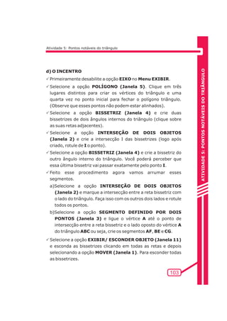 ATIVIDADE 5: PONTOS NOTÁVEIS DO TRIÃNGULO 
103 
Atividade 5: Pontos notáveis do triângulo 
d) O INCENTRO 
PPrimeiramente desabilite a opção EIXO no Menu EXIBIR. 
PSelecione a opção POLÍGONO (Janela 5). Clique em três 
lugares distintos para criar os vértices do triângulo e uma 
quarta vez no ponto inicial para fechar o polígono triângulo. 
(Observe que esses pontos não podem estar alinhados). 
PSelecione a opção BISSETRIZ (Janela 4) e crie duas 
bissetrizes de dois ângulos internos do triângulo (clique sobre 
as suas retas adjacentes). 
PSelecione a opção INTERSEÇÃO DE DOIS OBJETOS 
(Janela 2) e crie a intersecção I das bissetrizes (logo após 
criado, rotule de I o ponto). 
PSelecione a opção BISSETRIZ (Janela 4) e crie a bissetriz do 
outro ângulo interno do triângulo. Você poderá perceber que 
essa última bissetriz vai passar exatamente pelo ponto I. 
PFeito esse procedimento agora vamos arrumar esses 
segmentos. 
a)Selecione a opção INTERSEÇÃO DE DOIS OBJETOS 
(Janela 2) e marque a intersecção entre a reta bissetriz com 
o lado do triângulo. Faça isso com os outros dois lados e rotule 
todos os pontos. 
b)Selecione a opção SEGMENTO DEFINIDO POR DOIS 
PONTOS (Janela 3) e ligue o vértice A até o ponto de 
intersecção entre a reta bissetriz e o lado oposto do vértice A 
do triângulo ABC ou seja, crie os segmentos AF, BE e CG. 
PSelecione a opção EXIBIR/ ESCONDER OBJETO (Janela 11) 
e esconda as bissetrizes clicando em todas as retas e depois 
selecionando a opção MOVER (Janela 1). Para esconder todas 
as bissetrizes. 
 