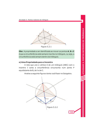 ATIVIDADE 5: PONTOS NOTÁVEIS DO TRIÃNGULO 
105 
Atividade 5: Pontos notáveis do triângulo 
Figura 5.2.1 
Obs: A propriedade a ser identificada ao mover os pontos A, B e C 
é que a circunferência está sempre inscrita no triângulo, ou seja, a 
circunferência está sempre dentro do triângulo. 
e) Uma Propriedade para o Incentro 
A reta que une o vértice A de um triângulo [ABC] com o 
incentro I corta a circunferência circunscrita num ponto P 
equidistante de B, de I e de C. 
Analise a seguinte figura e tente você fazer no Geogebra. 
Figura 5.2.2 
 