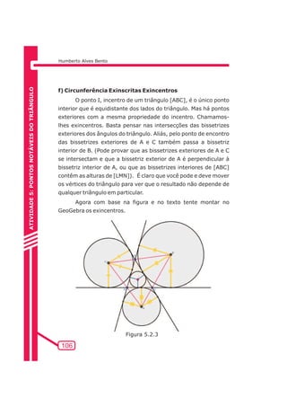 Humberto Alves Bento 
f) Circunferência Exinscritas Exincentros 
106 
O ponto I, incentro de um triângulo [ABC], é o único ponto 
interior que é equidistante dos lados do triângulo. Mas há pontos 
exteriores com a mesma propriedade do incentro. Chamamos-lhes 
exincentros. Basta pensar nas intersecções das bissetrizes 
exteriores dos ângulos do triângulo. Aliás, pelo ponto de encontro 
das bissetrizes exteriores de A e C também passa a bissetriz 
interior de B. (Pode provar que as bissetrizes exteriores de A e C 
se intersectam e que a bissetriz exterior de A é perpendicular à 
bissetriz interior de A, ou que as bissetrizes interiores de [ABC] 
contêm as alturas de [LMN]). É claro que você pode e deve mover 
os vértices do triângulo para ver que o resultado não depende de 
qualquer triângulo em particular. 
Agora com base na figura e no texto tente montar no 
GeoGebra os exincentros. 
ATIVIDADE 5: PONTOS NOTÁVEIS DO TRIÃNGULO 
Figura 5.2.3 
 
