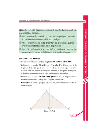 ATIVIDADE 5: PONTOS NOTÁVEIS DO TRIÃNGULO 
107 
Atividade 5: Pontos notáveis do triângulo 
Obs.: As vezes há dúvidas em relação à posição da circunferência 
em relação ao polígono. 
jUma “circunferência está circunscrita” ao polígono, quando a 
circunferência contém os vértices do polígono. 
kUma “circunferência está Inscrita” ao polígono, quando a 
circunferência tangencia os lados do polígono. 
lUma “circunferência é exinscrita” ao polígono, quando há 
pontos exteriores que eqüidistam dos lados do polígono. 
g) O CIRCUNCENTRO 
PPrimeiramente desabilite a opção EIXO no Menu EXIBIR. 
PSelecione a opção POLÍGONO (Janela 5). Clique em três 
lugares distintos para criar os vértices do triângulo e uma 
quarta vez no ponto inicial para fechar o polígono triângulo. 
(Observe que esses pontos não podem estar alinhados). 
PSelecione a opção MEDIATRIZ (Janela 4), a seguir clique 
sobre dois lados do triângulos. O que é a mediatriz? 
Mediatriz é a “reta perpendicular” no ponto médio do lado de 
um triângulo. 
Figura 5.3.1 
 