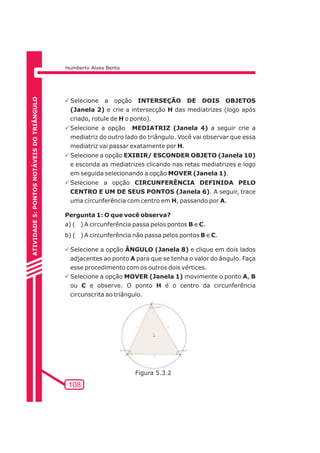Humberto Alves Bento 
PSelecione a opção INTERSEÇÃO DE DOIS OBJETOS 
(Janela 2) e crie a intersecção H das mediatrizes (logo após 
criado, rotule de H o ponto). 
PSelecione a opção MEDIATRIZ (Janela 4) a seguir crie a 
mediatriz do outro lado do triângulo. Você vai observar que essa 
mediatriz vai passar exatamente por H. 
PSelecione a opção EXIBIR/ ESCONDER OBJETO (Janela 10) 
e esconda as mediatrizes clicando nas retas mediatrizes e logo 
em seguida selecionando a opção MOVER (Janela 1). 
PSelecione a opção CIRCUNFERÊNCIA DEFINIDA PELO 
CENTRO E UM DE SEUS PONTOS (Janela 6). A seguir, trace 
uma circunferência com centro em H, passando por A. 
Pergunta 1: O que você observa? 
a) ( ) A circunferência passa pelos pontos B e C. 
b) ( ) A circunferência não passa pelos pontos B e C. 
PSelecione a opção ÂNGULO (Janela 8) e clique em dois lados 
adjacentes ao ponto A para que se tenha o valor do ângulo. Faça 
esse procedimento com os outros dois vértices. 
PSelecione a opção MOVER (Janela 1) movimente o ponto A, B 
ou C e observe. O ponto H é o centro da circunferência 
circunscrita ao triângulo. 
108 
ATIVIDADE 5: PONTOS NOTÁVEIS DO TRIÃNGULO 
Figura 5.3.2 
 