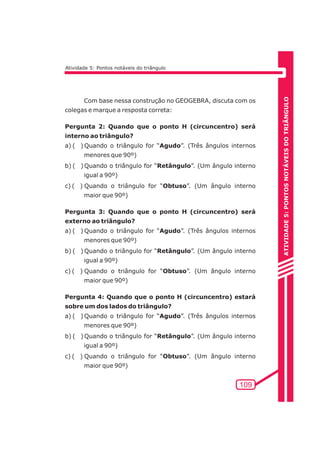 ATIVIDADE 5: PONTOS NOTÁVEIS DO TRIÃNGULO 
109 
Atividade 5: Pontos notáveis do triângulo 
Com base nessa construção no GEOGEBRA, discuta com os 
colegas e marque a resposta correta: 
Pergunta 2: Quando que o ponto H (circuncentro) será 
interno ao triângulo? 
a) ( ) Quando o triângulo for “Agudo”. (Três ângulos internos 
menores que 90º) 
b) ( ) Quando o triângulo for “Retângulo”. (Um ângulo interno 
igual a 90º) 
c) ( ) Quando o triângulo for “Obtuso”. (Um ângulo interno 
maior que 90º) 
Pergunta 3: Quando que o ponto H (circuncentro) será 
externo ao triângulo? 
a) ( ) Quando o triângulo for “Agudo”. (Três ângulos internos 
menores que 90º) 
b) ( ) Quando o triângulo for “Retângulo”. (Um ângulo interno 
igual a 90º) 
c) ( ) Quando o triângulo for “Obtuso”. (Um ângulo interno 
maior que 90º) 
Pergunta 4: Quando que o ponto H (circuncentro) estará 
sobre um dos lados do triângulo? 
a) ( ) Quando o triângulo for “Agudo”. (Três ângulos internos 
menores que 90º) 
b) ( ) Quando o triângulo for “Retângulo”. (Um ângulo interno 
igual a 90º) 
c) ( ) Quando o triângulo for “Obtuso”. (Um ângulo interno 
maior que 90º) 
 