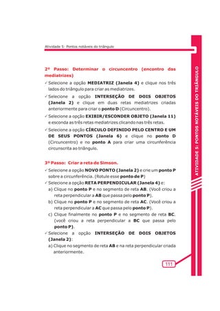 ATIVIDADE 5: PONTOS NOTÁVEIS DO TRIÃNGULO 
PSelecione a opção MEDIATRIZ (Janela 4) e clique nos três 
lados do triângulo para criar as mediatrizes. 
PSelecione a opção INTERSEÇÃO DE DOIS OBJETOS 
(Janela 2) e clique em duas retas mediatrizes criadas 
anteriormente para criar o ponto D (Circuncentro). 
PSelecione a opção EXIBIR/ESCONDER OBJETO (Janela 11) 
e esconda as três retas mediatrizes clicando nas três retas. 
PSelecione a opção CÍRCULO DEFINIDO PELO CENTRO E UM 
DE SEUS PONTOS (Janela 6) e clique no ponto D 
(Circuncentro) e no ponto A para criar uma circunferência 
circunscrita ao triângulo. 
111 
Atividade 5: Pontos notáveis do triângulo 
2º Passo: Determinar o circuncentro (encontro das 
mediatrizes) 
3º Passo: Criar a reta de Simson. 
PSelecione a opção NOVO PONTO (Janela 2) e crie um ponto P 
sobre a circunferência. (Rotule esse ponto de P) 
PSelecione a opção RETA PERPENDICULAR (Janela 4) e: 
a) Clique no ponto P e no segmento de reta AB. (Você criou a 
reta perpendicular a AB que passa pelo ponto P). 
b) Clique no ponto P e no segmento de reta AC. (Você criou a 
reta perpendicular a AC que passa pelo ponto P). 
c) Clique finalmente no ponto P e no segmento de reta BC. 
(você criou a reta perpendicular a BC que passa pelo 
ponto P). 
PSelecione a opção INTERSEÇÃO DE DOIS OBJETOS 
(Janela 2): 
a) Clique no segmento de reta AB e na reta perpendicular criada 
anteriormente. 
 