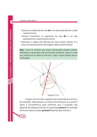 Humberto Alves Bento 
b)Clique no segmento de reta AC e na reta perpendicular criada 
anteriormente. 
c)Clique finalmente no segmento de reta BC e na reta 
perpendicular criada anteriormente. 
PSelecione a opção reta definida por dois pontos (Janela 3) e 
clique em dois pontos de interseção criados anteriormente. 
Obs.: Você irá verificar que essas intersecções estarão sempre 
alinhadas ou seja esses três pontos são colineares. (Essa é a reta 
que chamamos de Reta de Simson). Veja a figura abaixo para a 
verificação. 
112 
A figura acima é bem sugestiva da construção que se faz e 
do resultado. Pode deslocar os vértices do triângulo ou o ponto P 
sobre a circunferência para confirmar que o resultado não 
depende do triângulo nem de um particular ponto P (O resultado 
de Simson aplica-se para pontos P distintos dos vértices.) 
ATIVIDADE 5: PONTOS NOTÁVEIS DO TRIÃNGULO 
Figura 5.3.3 
 