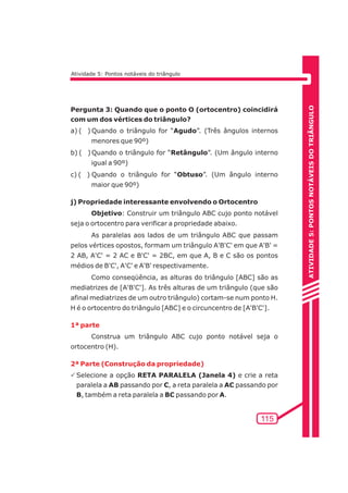 ATIVIDADE 5: PONTOS NOTÁVEIS DO TRIÃNGULO 
115 
Atividade 5: Pontos notáveis do triângulo 
Pergunta 3: Quando que o ponto O (ortocentro) coincidirá 
com um dos vértices do triângulo? 
a) ( ) Quando o triângulo for “Agudo”. (Três ângulos internos 
menores que 90º) 
b) ( ) Quando o triângulo for “Retângulo”. (Um ângulo interno 
igual a 90º) 
c) ( ) Quando o triângulo for “Obtuso”. (Um ângulo interno 
maior que 90º) 
j) Propriedade interessante envolvendo o Ortocentro 
Objetivo: Construir um triângulo ABC cujo ponto notável 
seja o ortocentro para verificar a propriedade abaixo. 
As paralelas aos lados de um triângulo ABC que passam 
pelos vértices opostos, formam um triângulo A'B'C' em que A'B' = 
2 AB, A'C' = 2 AC e B'C' = 2BC, em que A, B e C são os pontos 
médios de B'C', A'C' e A'B' respectivamente. 
Como conseqüência, as alturas do triângulo [ABC] são as 
mediatrizes de [A'B'C']. As três alturas de um triângulo (que são 
afinal mediatrizes de um outro triângulo) cortam-se num ponto H. 
H é o ortocentro do triângulo [ABC] e o circuncentro de [A'B'C']. 
1ª parte 
Construa um triângulo ABC cujo ponto notável seja o 
ortocentro (H). 
2ª Parte (Construção da propriedade) 
PSelecione a opção RETA PARALELA (Janela 4) e crie a reta 
paralela a AB passando por C, a reta paralela a AC passando por 
B, também a reta paralela a BC passando por A. 
 