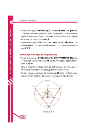 Humberto Alves Bento 
PSelecione a opção INTERSEÇÃO DE DOIS PONTOS (Janela 
2) e crie o ponto A' que passa pelos pontos A e C, crie também o 
ponto B' que passa pelos pontos B e C e finalmente crie o ponto 
C' que passa pelos pontos A e B. 
PSelecione a opção CÍRCULO DEFINIDO POR TRÊS PONTOS 
(Janela 6) e crie a circunferência com centro em H que passa 
por A'B'C'. 
3ª Parte (Verificação da Propriedade) 
PSelecione a opção DISTÂNCIA OU COMPRIMENTO (Janela 
7) e merça a distância entre AB e A'B'. Você pode observar que 
A'B' = 2 AB? 
Faça a mesma medição com os outros lados do triângulo e 
chegue as mesmas conclusões, preenchendo a tabela. 
Depois mova os vértices do triângulo ABC para verificar que o 
resultado não depende de qualquer triângulo em particular. 
116 
ATIVIDADE 5: PONTOS NOTÁVEIS DO TRIÃNGULO 
Figura 5.4.2 
 