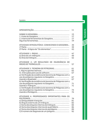 APRESENTAÇÃO........................................................ 
SOBRE O GEOGEBRA.................................................. 
1. A tela do Geogebra................................................. 
2. A barra de ferramentas do Geogebra.......................... 
Algumas ferramentas................................................. 
ATIVIDADE INTRODUTÓRIA: CONHECENDO O GEOGEBRA.. 
1ª Parte................................................................... 
2ª Parte - A lógica de “Os elementos”............................. 
ATIVIDADE 1: ÁREAS................................................. 
a) Área de um retângulo............................................. 
b) Área do triângulo................................................... 
ATIVIDADE 2: UM RESULTADO DE INVARIÂNCIA DE 
ÁREAS DE TRIÂNGULOS............................................. 
ATIVIDADE 3: TEOREMA DE PITÁGORAS........................ 
I. Alguns aportes teóricos............................................ 
II. Instruções para uso do software............................... 
a) Verificação da existência do teorema de Pitágoras com o 
uso de polígonos regulares no Geogebra........................ 
Usando o Quadrado................................................... 
b) Verificação da existência do teorema de Pitágoras com o 
uso de polígonos regulares no Geogebra........................ 
Usando o Triângulo.................................................... 
c) Verificação da existência do teorema de Pitágoras com o 
uso de polígonos regulares no Geogebra........................ 
Usando o Pentágono.................................................. 
ATIVIDADE 4: PROPRIEDADES IMPORTANTES PARA OS 
POLÍGONOS............................................................. 
a) Desigualdade triangular........................................... 
b) Ângulo externo de um triângulo................................ 
c) Soma dos ângulos internos do triângulo...................... 
d) Soma dos ângulos internos do quatrilátero.................. 
e) Soma dos ângulos internos do pentágono................... 
f) O número de diagonais de um polígono....................... 
Sumário 
Sumário 
11 
15 
17 
17 
19 
39 
39 
43 
47 
49 
52 
57 
61 
65 
67 
67 
67 
71 
71 
74 
74 
79 
81 
82 
84 
86 
89 
92 
 