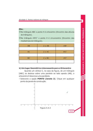 ATIVIDADE 5: PONTOS NOTÁVEIS DO TRIÃNGULO 
117 
Atividade 5: Pontos notáveis do triângulo 
Obs.: 
jNo triângulo ABC o ponto H é ortocentro (Encontro das alturas 
do triângulo). 
kNo triângulo A'B'C' o ponto H é circuncentro (Encontro das 
mediatrizes do triângulo). 
AB 
AC 
BC 
2 x AB 
2 x AC 
2 x BC 
A’B’ 
B’C’ 
A’C’ 
k) Um lugar Geométrico interessante para o Ortocentro 
Quando um vértice C, no caso da figura, de um triângulo 
[ABC] se desloca sobre uma paralela ao lado oposto (AB), o 
ortocentro H descreve uma parábola. 
PSelecione a opção PONTO (Janela 2). Clique em qualquer 
ponto da janela de construção. 
Figura 5.4.3 
 