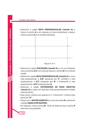 Humberto Alves Bento 
PSelecione a opção RETA PERPENDICULAR (Janela 4) e 
clique no ponto A e em seguida na reta x (abscissa) e depois 
clique no ponto A e na reta y (ordenada). 
PSelecione a opção POLÍGONO (Janela 5) e crie um triângulo 
com os vértices A'C' em cima da reta x e o vértice B' em cima da 
reta b. 
PSelecione a opção RETA PERPENDICULAR (Janela 4) e crie a 
reta perpendicular a A'B' passando por C', também a reta 
perpendicular a A'C' passando por B' e finalmente a reta 
perpendicular a B'C' passando por A'. 
PSelecione a opção INTERSEÇÃO DE DOIS OBJETOS 
(Janela 2) e clique em duas das retas perpendiculares criadas 
anteriormente. 
PEsse ponto notável que aparece é o “ortocentro”. Chame esse 
ponto de “H”. 
PClique com o BOTÃO DIREITO em cima do ponto H e selecione 
a opção HABILITAR RASTRO. 
PEm seguida, mova o ponto B'. Você vai observar que o ponto H 
descreve uma parábola. 
118 
ATIVIDADE 5: PONTOS NOTÁVEIS DO TRIÃNGULO 
Figura 5.4.4 
 