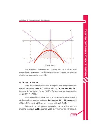 ATIVIDADE 5: PONTOS NOTÁVEIS DO TRIÃNGULO 
119 
Atividade 5: Pontos notáveis do triângulo 
Figura 5.4.5 
Um exercício interessante consiste em determinar uma 
equação em (x,y) para a parábola descrita por H, para um sistema 
de eixos previamente escolhido. 
l) A RETA DE EULER 
Uma atividade interessante a respeito dos pontos notáveis 
de um triângulo ABC é a construção da “RETA DE EULER”. 
Leonhard Poul Euler (le-se “Óilã”), foi um grande matemático 
suíço (1707 1783). 
Essa atividade consiste em construir em uma mesma figura 
(triângulo), os pontos notáveis Baricentro (G), Circuncentro 
(H) e o Ortocentro (O) de um mesmo triângulo ABC. 
Construa os três pontos notáveis citados acima em um 
mesmo triângulo ABC, quando você movimentar os vértices do 
 
