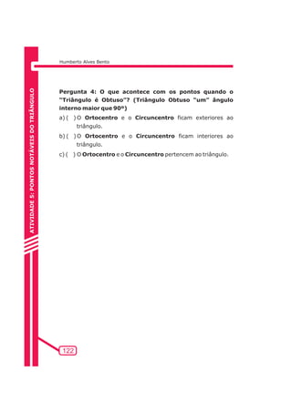 Humberto Alves Bento 
122 
ATIVIDADE 5: PONTOS NOTÁVEIS DO TRIÃNGULO 
Pergunta 4: O que acontece com os pontos quando o 
“Triângulo é Obtuso”? (Triângulo Obtuso “um” ângulo 
interno maior que 90º) 
a) ( ) O Ortocentro e o Circuncentro ficam exteriores ao 
triângulo. 
b) ( ) O Ortocentro e o Circuncentro ficam interiores ao 
triângulo. 
c) ( ) O Ortocentro e o Circuncentro pertencem ao triângulo. 
 