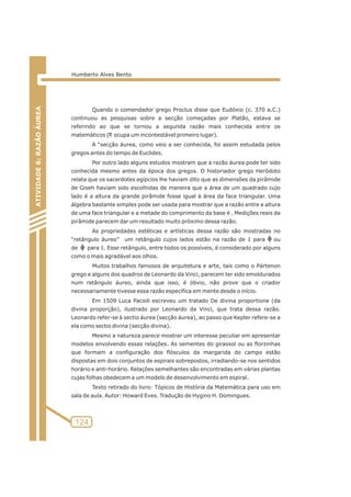 124 
ATIVIDADE 6: RAZÃO ÁUREA 
Humberto Alves Bento 
Quando o comendador grego Proclus disse que Eudóxio (c. 370 a.C.) 
continuou as pesquisas sobre a secção começadas por Platão, estava se 
referindo ao que se tornou a segunda razão mais conhecida entre os 
matemáticos ( p 
ocupa um incontestável primeiro lugar). 
A “secção áurea, como veio a ser conhecida, foi assim estudada pelos 
gregos antes do tempo de Euclides. 
Por outro lado alguns estudos mostram que a razão áurea pode ter sido 
conhecida mesmo antes da época dos gregos. O historiador grego Heródoto 
relata que os sacerdotes egípcios lhe haviam dito que as dimensões da pirâmide 
de Giseh haviam sido escolhidas de maneira que a área de um quadrado cujo 
lado é a altura da grande pirâmide fosse igual à área da face triangular. Uma 
álgebra bastante simples pode ser usada para mostrar que a razão entre a altura 
de uma face triangular e a metade do comprimento da base é . Medições reais da 
pirâmide parecem dar um resultado muito próximo dessa razão. 
As propriedades estéticas e artísticas dessa razão são mostradas no 
“retângulo áureo” um retângulo cujos lados estão na razão de 1 para ou 
de para 1. Esse retângulo, entre todos os possíveis, é considerado por alguns 
como o mais agradável aos olhos. 
Muitos trabalhos famosos de arquitetura e arte, tais como o Pártenon 
grego e alguns dos quadros de Leonardo da Vinci, parecem ter sido emoldurados 
num retângulo áureo, ainda que isso, é óbvio, não prove que o criador 
necessariamente tivesse essa razão específica em mente desde o início. 
Em 1509 Luca Pacioli escreveu um tratado De divina proportione (da 
divina proporção), ilustrado por Leonardo da Vinci, que trata dessa razão. 
Leonardo refer-se à sectio áurea (secção áurea), ao passo que Kepler refere-se a 
ela como sectio divina (secção divina). 
Mesmo a natureza parece mostrar um interesse peculiar em apresentar 
modelos envolvendo essas relações. As sementes do girassol ou as florzinhas 
que formam a configuração dos flósculos da margarida do campo estão 
dispostas em dois conjuntos de espirais sobrepostos, irradiando-se nos sentidos 
horário e anti-horário. Relações semelhantes são encontradas em várias plantas 
cujas folhas obedecem a um modelo de desenvolvimento em espiral. 
Texto retirado do livro: Tópicos de História da Matemática para uso em 
sala de aula. Autor: Howard Eves. Tradução de Hygino H. Domingues. 
 
