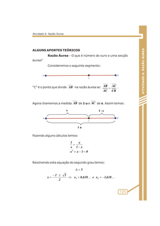 ALGUNS APORTES TEÓRICOS 
Razão Áurea - O que é número de ouro e uma secção 
áurea? 
Consideremos o seguinte segmento: 
AC 
AB 
“C” é o ponto que divide na razão áurea se: . 
Agora chamemos a medida de 1 u e de x. Assim temos: 
x 1 - x 
Fazendo alguns cálculos temos: 
x 
= 
- 
1 x 
1 
x 
2 = - + 
Resolvendo esta equação do segundo grau temos: 
ATIVIDADE 6: RAZÃO ÁUREA 
125 
AB 
AB 
CB 
AC 
= 
AC 
x x 1 0 
=D 
KK x 0,618 e x 1,618 
-± 
1 5 
= 
2 
x 
5 
1 2 Þ= =- 
Atividade 6: Razão Áurea 
1 u 
 