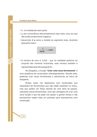 ATIVIDADE 5: PONTOS NOTÁVEIS DO TRIÃNGULO 
P é a medida da maior parte. 
1 x 
P x 
por conveniência desconsideramos esse valor, uma vez que 
2 não existe comprimento negativo. 
PAssumindo 1 u como a medida do segmento todo, dividindo 
pela parte maior: 
1,618 
1 
PO número de ouro é 1,618... que na realidade pertence ao 
conjunto dos números Irracionais, esse número também é 
representado pela letra grega f (fi). 
No Geogebra, a função “Criar uma nova ferramenta” é 
uma seqüência de construções interdependentes. Através dela, 
podemos criar novas ferramentas e adicioná-las ao menu do 
Geogebra. 
Muitas vezes nos deparamos com construções que 
necessitam de ferramentas que não estão explícitas no menu, 
mas que podem ser feitas através de uma série de passos, 
utilizando outras ferramentas. Uma das vantagens de criar uma 
nova função é que ela pede nos ajudar a ganhar tempo e não 
precisarmos repetir todo um processo para executarmos uma 
construção. 
126 
ATIVIDADE 6: RAZÃO ÁUREA 
Humberto Alves Bento 
K 
K 
0,618 
= 
 