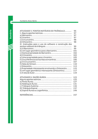 ATIVIDADE 5: PONTOS NOTÁVEIS DO TRIÂNGULO.......... 
I. Alguns aportes teóricos............................................ 
a) Baricentro............................................................. 
b) Incentro............................................................... 
c) Circuncentro......................................................... 
d) Ortocentro............................................................ 
II. Instruções para o uso do software e construção dos 
pontos notáveis do triângulo........................................ 
a) O Baricentro.......................................................... 
b) Um lugar geométrico para o Baricentro....................... 
c) Outra propriedade do Baricentro............................... 
d) O Incentro............................................................ 
e) Uma propriedade para o Incentro.............................. 
f) Circunferência exinscritas exincentros........................ 
g) O Circuncentro...................................................... 
h) Reta de Simson...................................................... 
i) Ortocentro............................................................. 
j) Propriedade interessante envolvendo o Ortocentro....... 
k) Um lugar geométrico interessante (Ortocentro)........... 
l) A reta de Euler........................................................ 
ATIVIDADE 6: RAZÃO ÁUREA....................................... 
Alguns aportes teóricos............................................... 
a) Ponto Áureo.......................................................... 
b) Retângulo Áureo.................................................... 
c) Triângulo Sublime.................................................. 
D) Triângulo Espiral.................................................... 
d) Espiral Áurea ou Logarítmica.................................... 
REFERÊNCIAS........................................................... 
95 
97 
97 
97 
98 
98 
99 
99 
101 
102 
103 
105 
106 
107 
110 
113 
115 
117 
119 
123 
125 
127 
131 
134 
137 
149 
157 
Sumário 
Humberto Alves Bento 
 