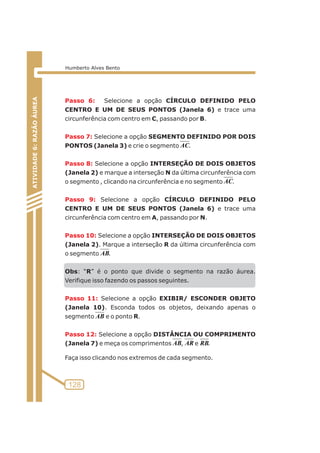 Passo 6: 
Passo 7: 
Passo 8: 
Passo 9: 
Passo 10: 
Passo 11: 
Passo 12: 
Selecione a opção CÍRCULO DEFINIDO PELO 
CENTRO E UM DE SEUS PONTOS (Janela 6) e trace uma 
circunferência com centro em C, passando por B. 
Selecione a opção SEGMENTO DEFINIDO POR DOIS 
PONTOS (Janela 3) e crie o segmento . 
Selecione a opção INTERSEÇÃO DE DOIS OBJETOS 
(Janela 2) e marque a interseção N da última circunferência com 
o segmento , clicando na circunferência e no segmento . 
Selecione a opção CÍRCULO DEFINIDO PELO 
CENTRO E UM DE SEUS PONTOS (Janela 6) e trace uma 
circunferência com centro em A, passando por N. 
Selecione a opção INTERSEÇÃO DE DOIS OBJETOS 
(Janela 2). Marque a interseção R da última circunferência com 
o segmento . 
Obs: “R” é o ponto que divide o segmento na razão áurea. 
Verifique isso fazendo os passos seguintes. 
Selecione a opção EXIBIR/ ESCONDER OBJETO 
(Janela 10). Esconda todos os objetos, deixando apenas o 
segmento e o ponto R. 
Selecione a opção DISTÂNCIA OU COMPRIMENTO 
(Janela 7) e meça os comprimentos , e . 
Faça isso clicando nos extremos de cada segmento. 
ATIVIDADE 5: PONTOS NOTÁVEIS DO TRIÃNGULO 
128 
ATIVIDADE 6: RAZÃO ÁUREA 
Humberto Alves Bento 
AC 
AC 
AB 
AB 
AB AR RB 
 