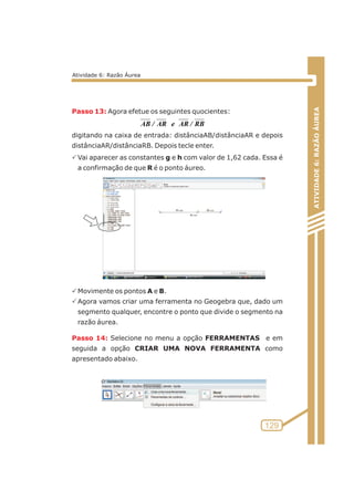 Passo 13: 
Passo 14: 
Agora efetue os seguintes quocientes: 
digitando na caixa de entrada: distânciaAB/distânciaAR e depois 
distânciaAR/distânciaRB. Depois tecle enter. 
PVai aparecer as constantes g e h com valor de 1,62 cada. Essa é 
a confirmação de que R é o ponto áureo. 
PMovimente os pontos A e B. 
PAgora vamos criar uma ferramenta no Geogebra que, dado um 
segmento qualquer, encontre o ponto que divide o segmento na 
razão áurea. 
Selecione no menu a opção FERRAMENTAS e em 
seguida a opção CRIAR UMA NOVA FERRAMENTA como 
apresentado abaixo. 
ATIVIDADE 6: RAZÃO ÁUREA 
129 
Atividade 6: Razão Áurea 
AB / AR e AR / RB 
 
