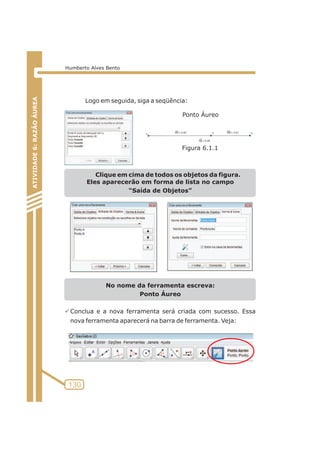 Logo em seguida, siga a seqüência: 
Clique em cima de todos os objetos da figura. 
Eles aparecerão em forma de lista no campo 
“Saída de Objetos” 
No nome da ferramenta escreva: 
Ponto Áureo 
PConclua e a nova ferramenta será criada com sucesso. Essa 
nova ferramenta aparecerá na barra de ferramenta. Veja: 
ATIVIDADE 5: PONTOS NOTÁVEIS DO TRIÃNGULO 
130 
ATIVIDADE 6: RAZÃO ÁUREA 
Humberto Alves Bento 
Ponto Áureo 
Figura 6.1.1 
 