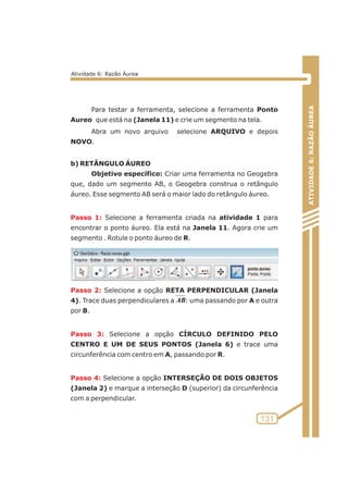 Para testar a ferramenta, selecione a ferramenta Ponto 
Aureo que está na (Janela 11) e crie um segmento na tela. 
Abra um novo arquivo selecione ARQUIVO e depois 
NOVO. 
b) RETÂNGULO ÁUREO 
Objetivo específico: Criar uma ferramenta no Geogebra 
que, dado um segmento AB, o Geogebra construa o retângulo 
áureo. Esse segmento AB será o maior lado do retângulo áureo. 
Selecione a ferramenta criada na atividade 1 para 
Passo 1: 
encontrar o ponto áureo. Ela está na Janela 11. Agora crie um 
segmento . Rotule o ponto áureo de R. 
Selecione a opção RETA PERPENDICULAR (Janela 
Passo 2: 
4). Trace duas perpendiculares a : uma passando por A e outra 
por B. 
Selecione a opção CÍRCULO DEFINIDO PELO 
Passo 3: 
CENTRO E UM DE SEUS PONTOS (Janela 6) e trace uma 
circunferência com centro em A, passando por R. 
Selecione a opção INTERSEÇÃO DE DOIS OBJETOS 
Passo 4: 
(Janela 2) e marque a interseção D (superior) da circunferência 
com a perpendicular. 
ATIVIDADE 6: RAZÃO ÁUREA 
131 
Atividade 6: Razão Áurea 
AB 
 