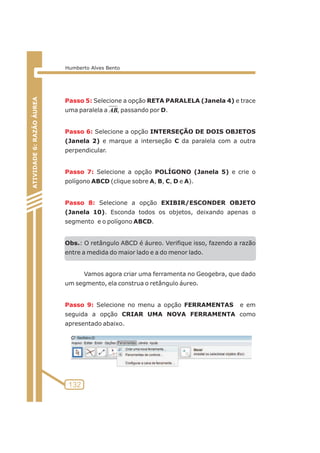 Passo 5: 
uma paralela a , passando por D. 
Passo 6: 
Selecione a opção RETA PARALELA (Janela 4) e trace 
Passo 7: 
Passo 8: 
Passo 9: 
Selecione a opção INTERSEÇÃO DE DOIS OBJETOS 
(Janela 2) e marque a interseção C da paralela com a outra 
perpendicular. 
Selecione a opção POLÍGONO (Janela 5) e crie o 
polígono ABCD (clique sobre A, B, C, D e A). 
Selecione a opção EXIBIR/ESCONDER OBJETO 
(Janela 10). Esconda todos os objetos, deixando apenas o 
segmento e o polígono ABCD. 
Obs.: O retângulo ABCD é áureo. Verifique isso, fazendo a razão 
entre a medida do maior lado e a do menor lado. 
Vamos agora criar uma ferramenta no Geogebra, que dado 
um segmento, ela construa o retângulo áureo. 
Selecione no menu a opção FERRAMENTAS e em 
seguida a opção CRIAR UMA NOVA FERRAMENTA como 
apresentado abaixo. 
ATIVIDADE 5: PONTOS NOTÁVEIS DO TRIÃNGULO 
132 
ATIVIDADE 6: RAZÃO ÁUREA 
Humberto Alves Bento 
AB 
 