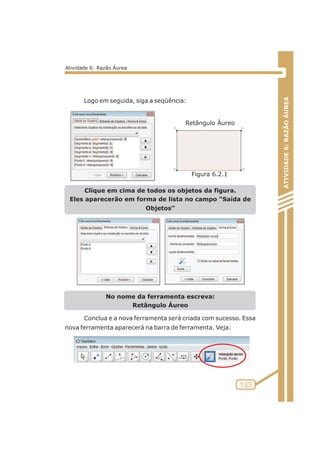 Logo em seguida, siga a seqüência: 
Clique em cima de todos os objetos da figura. 
Eles aparecerão em forma de lista no campo “Saída de 
Objetos” 
No nome da ferramenta escreva: 
Retângulo Áureo 
Conclua e a nova ferramenta será criada com sucesso. Essa 
nova ferramenta aparecerá na barra de ferramenta. Veja: 
ATIVIDADE 6: RAZÃO ÁUREA 
133 
Atividade 6: Razão Áurea 
Retângulo Áureo 
Figura 6.2.1 
 