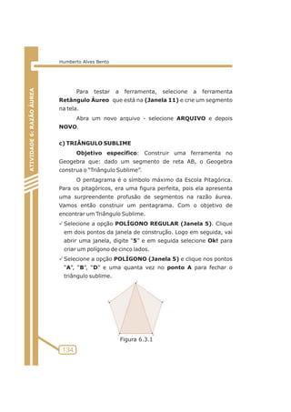 Para testar a ferramenta, selecione a ferramenta 
Retângulo Áureo que está na (Janela 11) e crie um segmento 
na tela. 
Abra um novo arquivo - selecione ARQUIVO e depois 
NOVO. 
c) TRIÂNGULO SUBLIME 
Objetivo específico: Construir uma ferramenta no 
Geogebra que: dado um segmento de reta AB, o Geogebra 
construa o “Triângulo Sublime”. 
O pentagrama é o símbolo máximo da Escola Pitagórica. 
Para os pitagóricos, era uma figura perfeita, pois ela apresenta 
uma surpreendente profusão de segmentos na razão áurea. 
Vamos então construir um pentagrama. Com o objetivo de 
encontrar um Triângulo Sublime. 
PSelecione a opção POLÍGONO REGULAR (Janela 5). Clique 
em dois pontos da janela de construção. Logo em seguida, vai 
abrir uma janela, digite “5” e em seguida selecione Ok! para 
criar um polígono de cinco lados. 
PSelecione a opção POLÍGONO (Janela 5) e clique nos pontos 
“A”, “B”, “D” e uma quanta vez no ponto A para fechar o 
triângulo sublime. 
ATIVIDADE 5: PONTOS NOTÁVEIS DO TRIÃNGULO 
134 
ATIVIDADE 6: RAZÃO ÁUREA 
Humberto Alves Bento 
Figura 6.3.1 
 