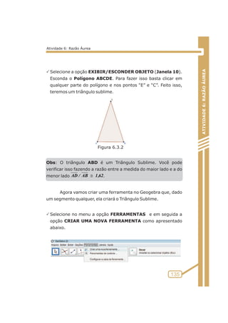 PSelecione a opção EXIBIR/ESCONDER OBJETO (Janela 10). 
Esconda o Polígono ABCDE. Para fazer isso basta clicar em 
qualquer parte do polígono e nos pontos “E” e “C”. Feito isso, 
teremos um triângulo sublime. 
Obs: O triângulo ABD é um Triângulo Sublime. Você pode 
verificar isso fazendo a razão entre a medida do maior lado e a do 
menor lado AD / AB@1,62 
. 
Agora vamos criar uma ferramenta no Geogebra que, dado 
um segmento qualquer, ela criará o Triângulo Sublime. 
PSelecione no menu a opção FERRAMENTAS e em seguida a 
opção CRIAR UMA NOVA FERRAMENTA como apresentado 
abaixo. 
ATIVIDADE 6: RAZÃO ÁUREA 
135 
Atividade 6: Razão Áurea 
Figura 6.3.2 
 